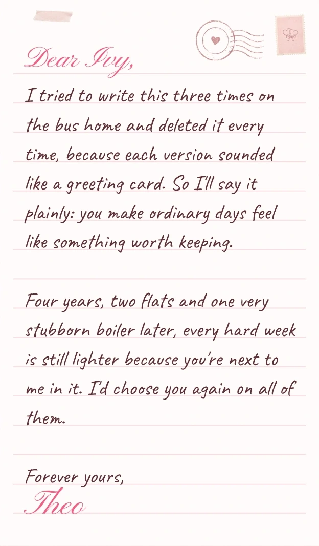 Dear Ivy, I tried to write this three times on the bus home and deleted it every time, because each version sounded like a greeting card. So I'll say it plainly: you make ordinary days feel like something worth keeping. Four years, two flats and one very stubborn boiler later, every hard week is still lighter because you're next to me in it. I'd choose you again on all of them. Forever yours, Theo